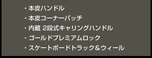 ・本皮ハンドル ・本皮コーナーパッチ ・内蔵 2段式キャリングハンドル ・ゴールドプレミアムロック・スケートボードトラック＆ウィール