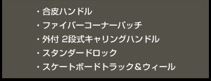 ・合皮ハンドル ・ファイバーコーナーパッチ ・外付 2段式キャリングハンドル ・スタンダードロック・スケートボードトラック＆ウィール 