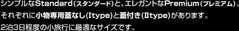 シンプルなStandard（スタンダード）と、エレガントなPremium（プレミアム）。それぞれに小物専用蓋なし(I type)と蓋付き(II type)があります。2泊3日程度の小旅行に最適なサイズです。